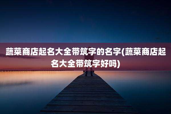 蔬菜商店起名大全带筑字的名字(蔬菜商店起名大全带筑字好吗)