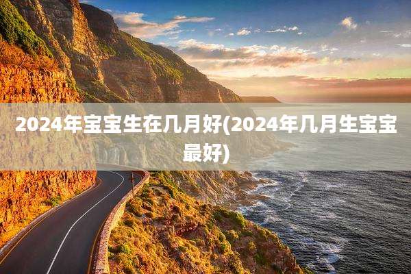 2024年宝宝生在几月好(2024年几月生宝宝最好)