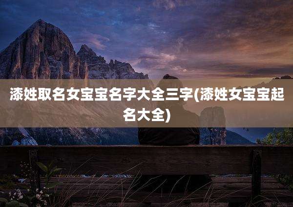 漆姓取名女宝宝名字大全三字(漆姓女宝宝起名大全)