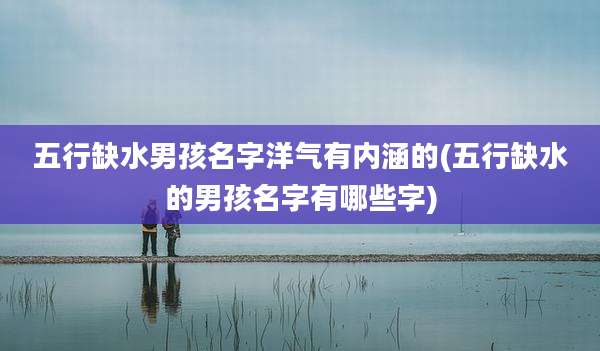 五行缺水男孩名字洋气有内涵的(五行缺水的男孩名字有哪些字)
