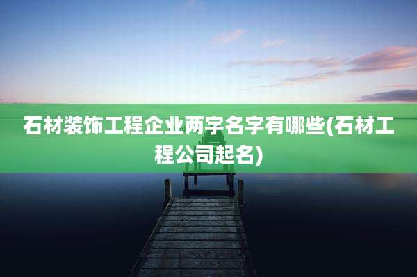 石材装饰工程企业两字名字有哪些(石材工程公司起名)