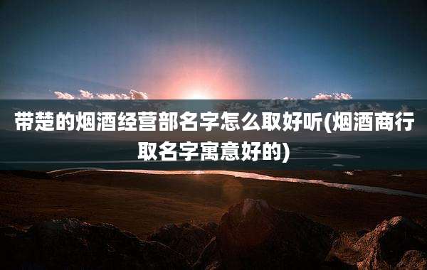 带楚的烟酒经营部名字怎么取好听(烟酒商行取名字寓意好的)