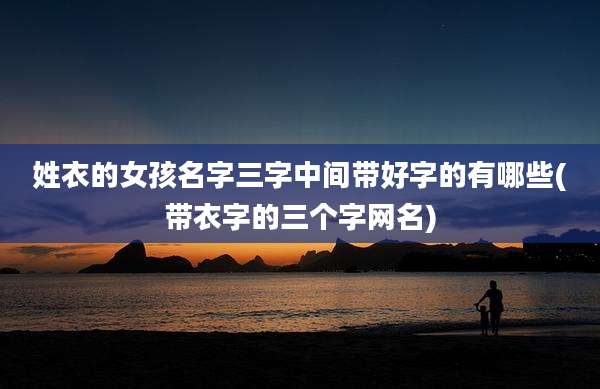 姓衣的女孩名字三字中间带好字的有哪些(带衣字的三个字网名)