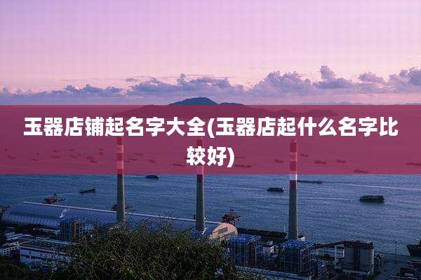 玉器店铺起名字大全(玉器店起什么名字比较好)