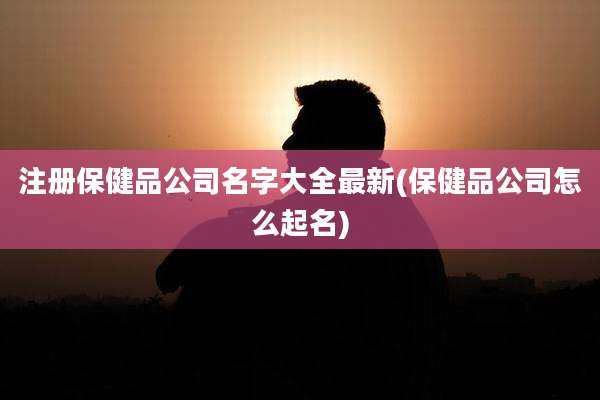 注册保健品公司名字大全最新(保健品公司怎么起名)