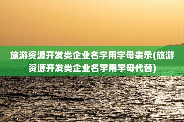 旅游资源开发类企业名字用字母表示(旅游资源开发类企业名字用字母代替)