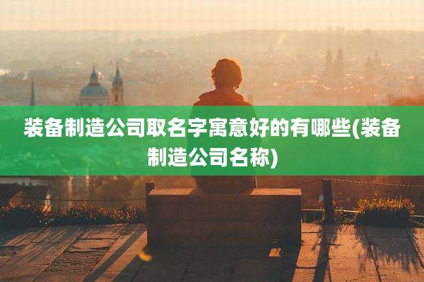 装备制造公司取名字寓意好的有哪些(装备制造公司名称)