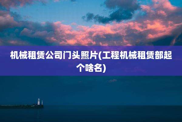 机械租赁公司门头照片(工程机械租赁部起个啥名)
