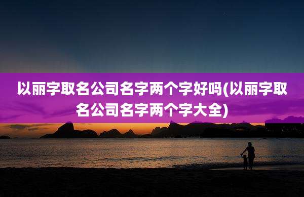 以丽字取名公司名字两个字好吗(以丽字取名公司名字两个字大全)