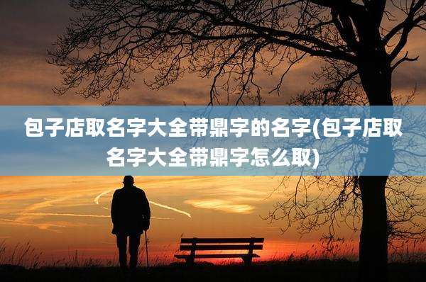 包子店取名字大全带鼎字的名字(包子店取名字大全带鼎字怎么取)