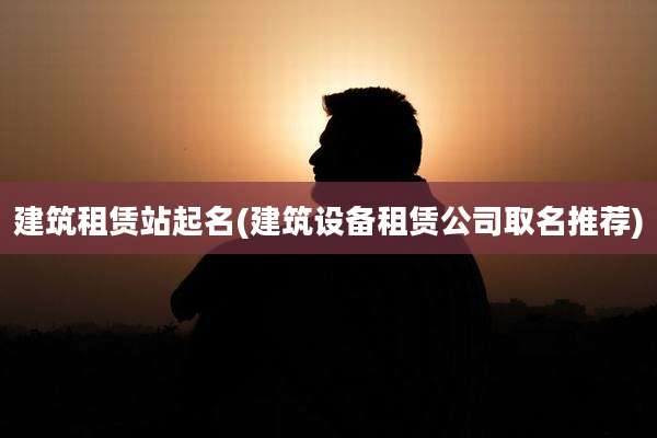 建筑租赁站起名(建筑设备租赁公司取名推荐)