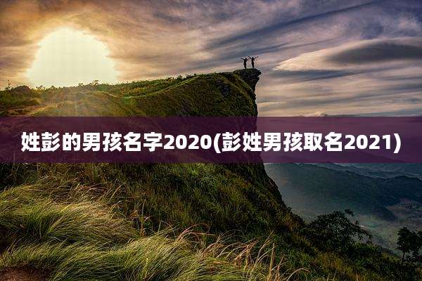 姓彭的男孩名字2020(彭姓男孩取名2021)