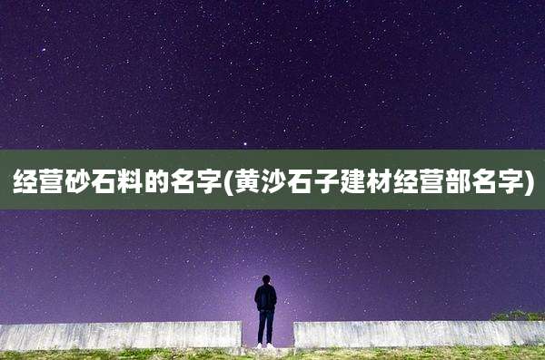 经营砂石料的名字(黄沙石子建材经营部名字)
