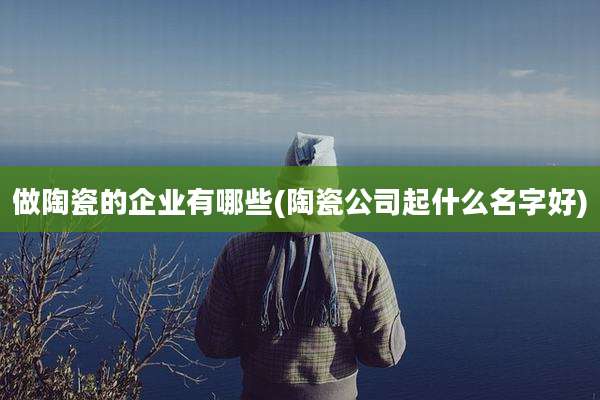 做陶瓷的企业有哪些(陶瓷公司起什么名字好)