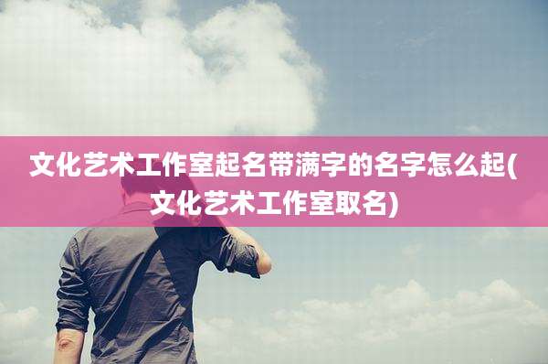 文化艺术工作室起名带满字的名字怎么起(文化艺术工作室取名)
