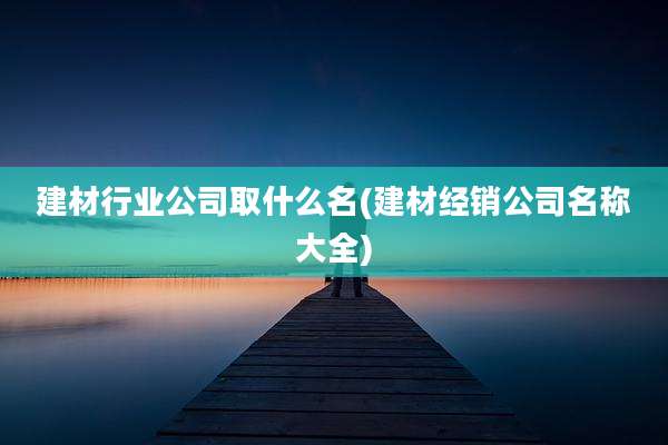 建材行业公司取什么名(建材经销公司名称大全)