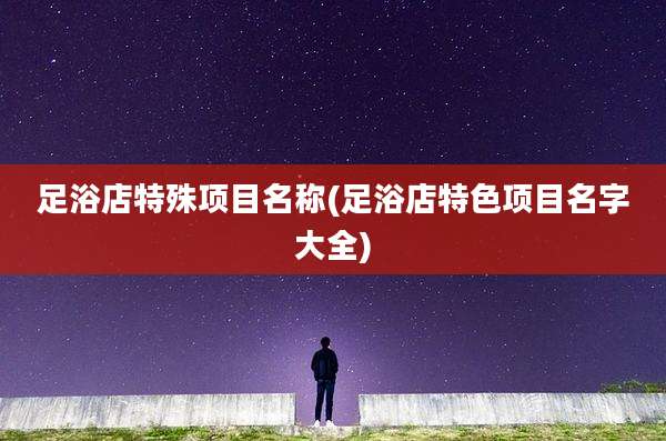 足浴店特殊项目名称(足浴店特色项目名字大全)