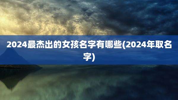 2024最杰出的女孩名字有哪些(2024年取名字)