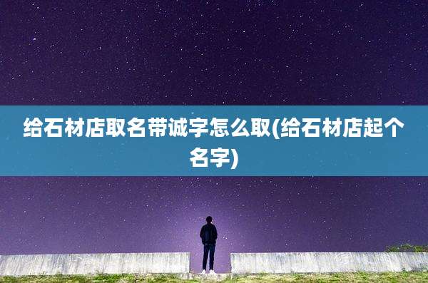 给石材店取名带诚字怎么取(给石材店起个名字)