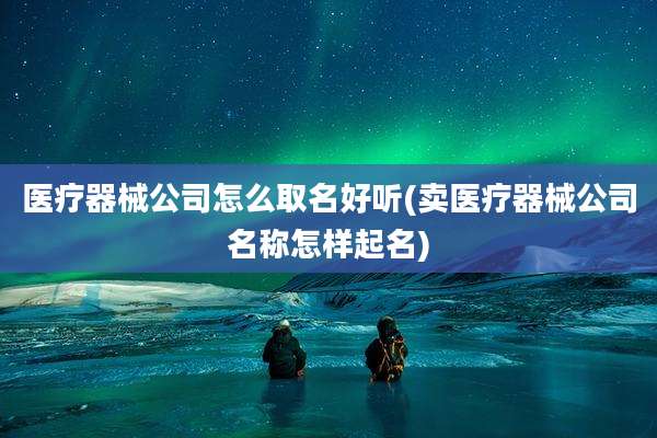 医疗器械公司怎么取名好听(卖医疗器械公司名称怎样起名)