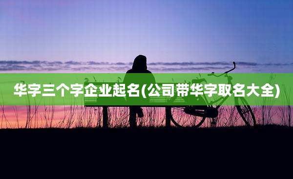 华字三个字企业起名(公司带华字取名大全)