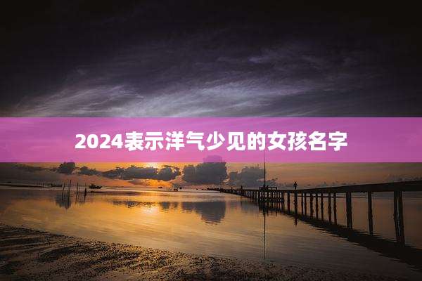 2024表示洋气少见的女孩名字