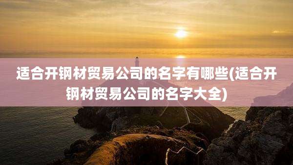 适合开钢材贸易公司的名字有哪些(适合开钢材贸易公司的名字大全)