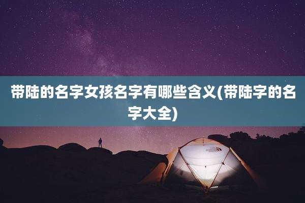 带陆的名字女孩名字有哪些含义(带陆字的名字大全)