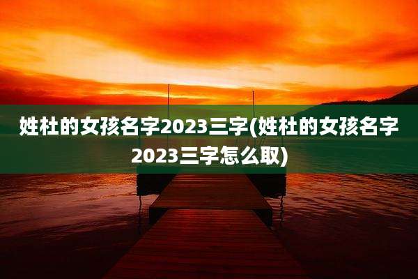 姓杜的女孩名字2023三字(姓杜的女孩名字2023三字怎么取)