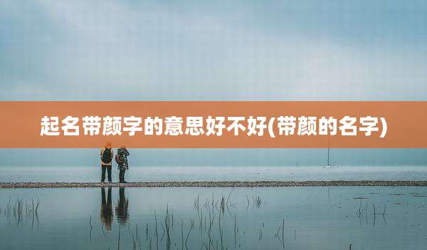 起名带颜字的意思好不好(带颜的名字)