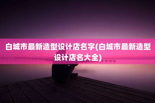 白城市最新造型设计店名字(白城市最新造型设计店名大全)