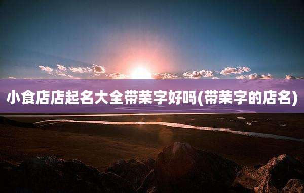 小食店店起名大全带荣字好吗(带荣字的店名)