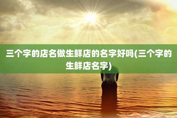 三个字的店名做生鲜店的名字好吗(三个字的生鲜店名字)