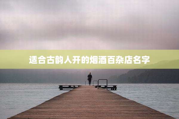 适合古韵人开的烟酒百杂店名字