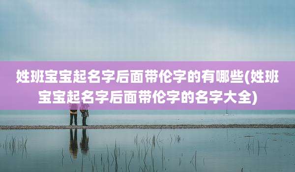姓班宝宝起名字后面带伦字的有哪些(姓班宝宝起名字后面带伦字的名字大全)