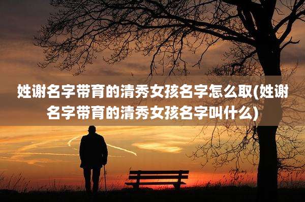姓谢名字带育的清秀女孩名字怎么取(姓谢名字带育的清秀女孩名字叫什么)