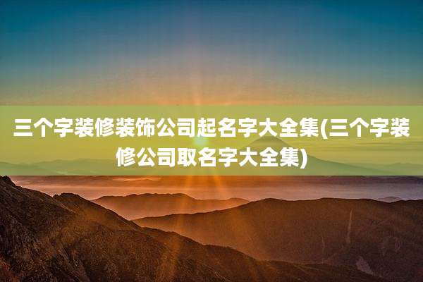 三个字装修装饰公司起名字大全集(三个字装修公司取名字大全集)