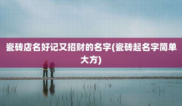 瓷砖店名好记又招财的名字(瓷砖起名字简单大方)