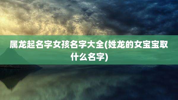 属龙起名字女孩名字大全(姓龙的女宝宝取什么名字)