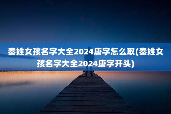 秦姓女孩名字大全2024唐字怎么取(秦姓女孩名字大全2024唐字开头)
