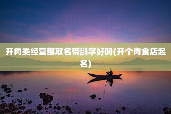 开肉类经营部取名带鹏字好吗(开个肉食店起名)