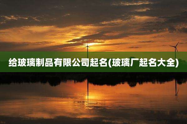给玻璃制品有限公司起名(玻璃厂起名大全)