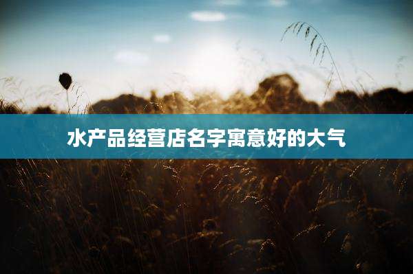 水产品经营店名字寓意好的大气