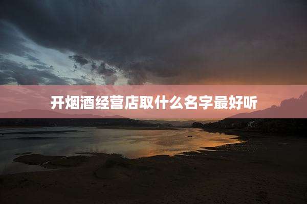 开烟酒经营店取什么名字最好听