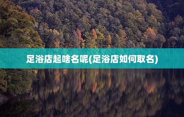 足浴店起啥名呢(足浴店如何取名)