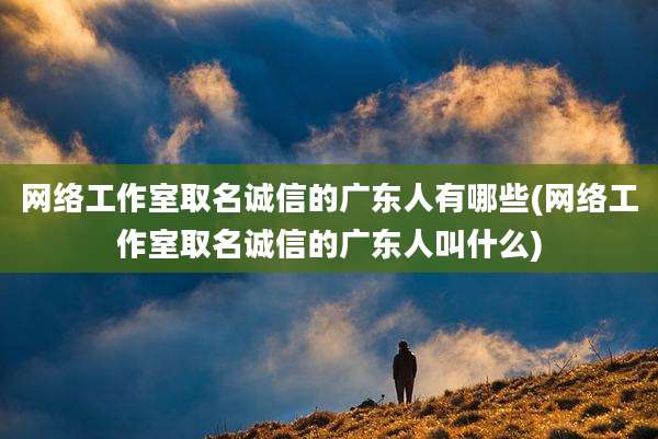网络工作室取名诚信的广东人有哪些(网络工作室取名诚信的广东人叫什么)