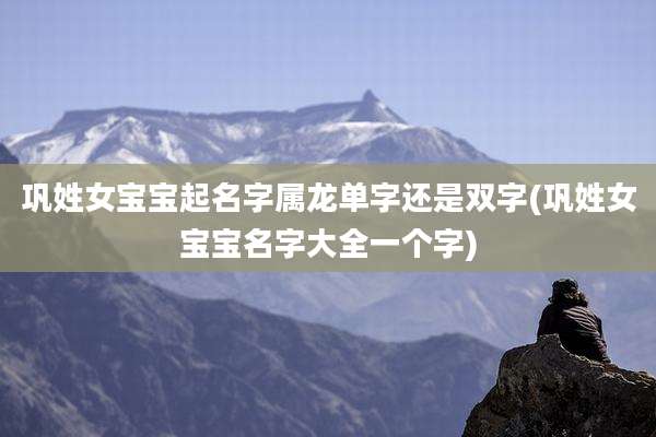 巩姓女宝宝起名字属龙单字还是双字(巩姓女宝宝名字大全一个字)