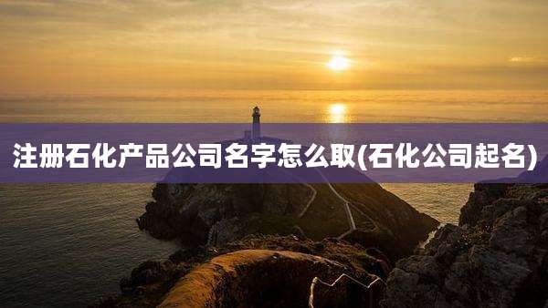 注册石化产品公司名字怎么取(石化公司起名)