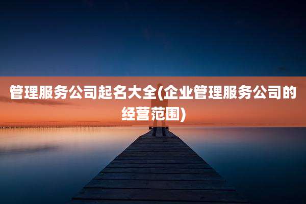 管理服务公司起名大全(企业管理服务公司的经营范围)