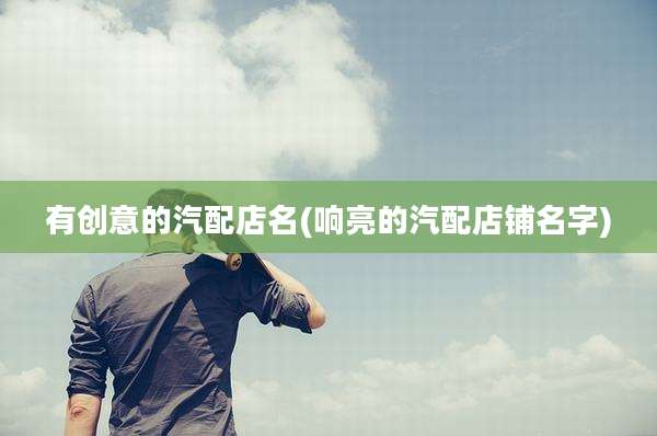 有创意的汽配店名(响亮的汽配店铺名字)